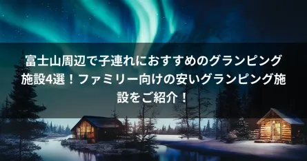 富士山周辺で子連れにおすすめのグランピング施設4選！ファミリー向けの安いグランピング施設をご紹介！