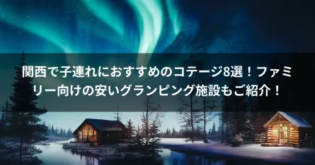 関西で子連れにおすすめのコテージ8選！ファミリー向けの安いグランピング施設もご紹介！