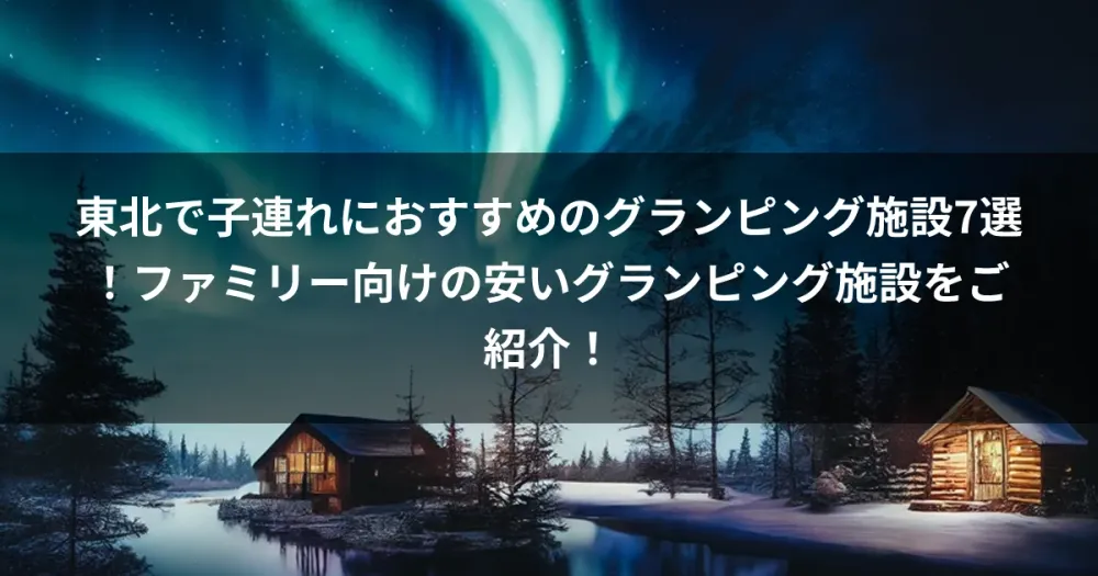 東北で子連れにおすすめのグランピング施設7選！ファミリー向けの安いグランピング施設をご紹介！